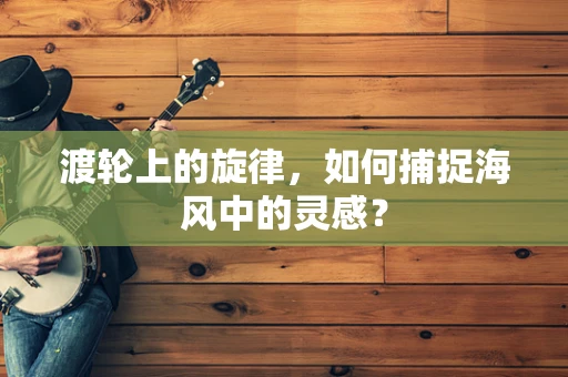 渡轮上的旋律，如何捕捉海风中的灵感？