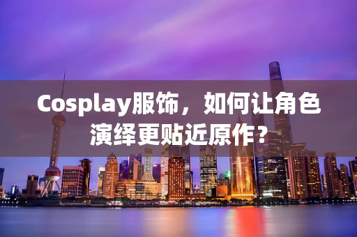 Cosplay服饰，如何让角色演绎更贴近原作？