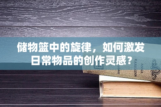 储物篮中的旋律，如何激发日常物品的创作灵感？