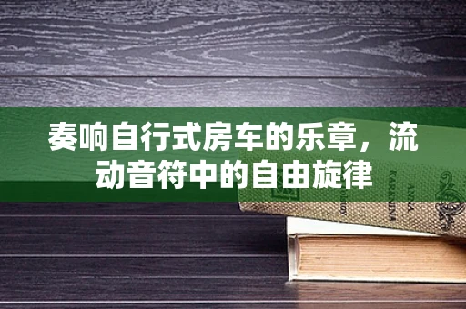 奏响自行式房车的乐章，流动音符中的自由旋律