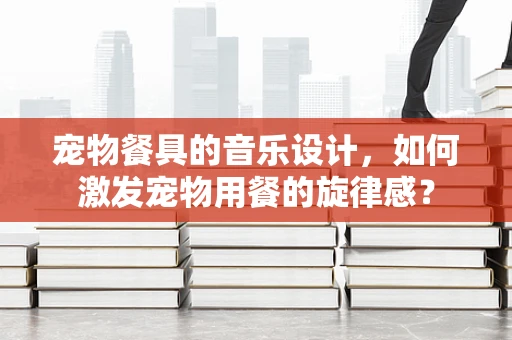宠物餐具的音乐设计，如何激发宠物用餐的旋律感？