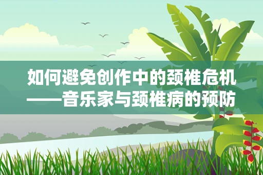 如何避免创作中的颈椎危机——音乐家与颈椎病的预防策略