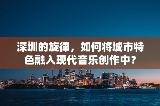 深圳的旋律，如何将城市特色融入现代音乐创作中？