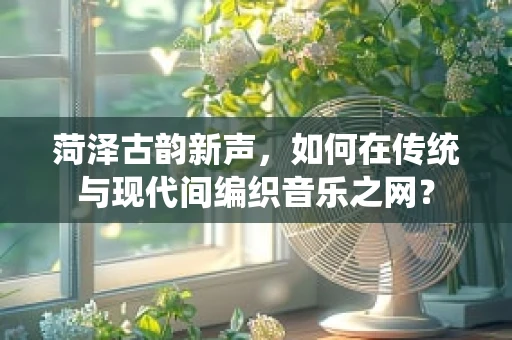 菏泽古韵新声，如何在传统与现代间编织音乐之网？