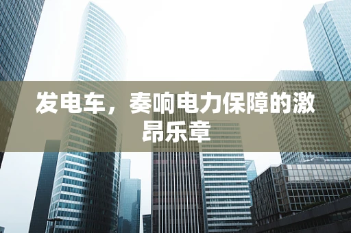 发电车，奏响电力保障的激昂乐章