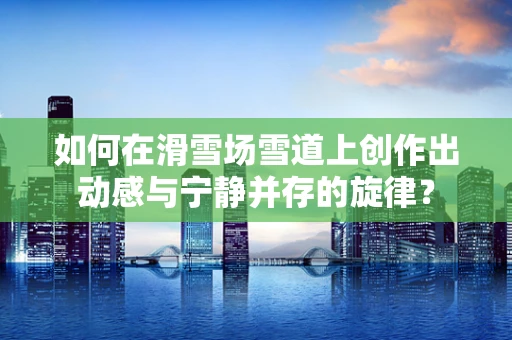 如何在滑雪场雪道上创作出动感与宁静并存的旋律？