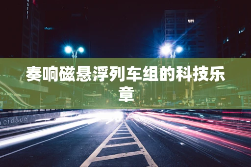 奏响磁悬浮列车组的科技乐章