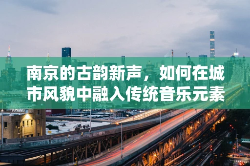 南京的古韵新声，如何在城市风貌中融入传统音乐元素？
