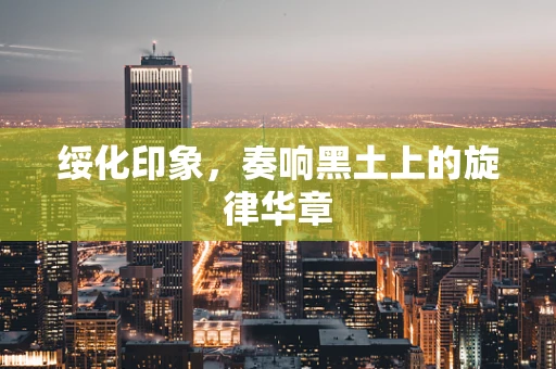 绥化印象，奏响黑土上的旋律华章