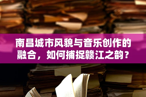 南昌城市风貌与音乐创作的融合，如何捕捉赣江之韵？