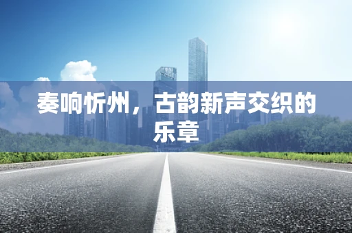 奏响忻州，古韵新声交织的乐章