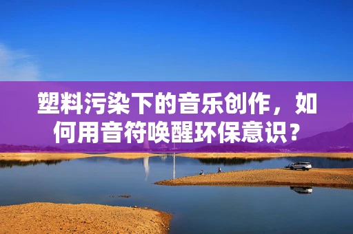 塑料污染下的音乐创作，如何用音符唤醒环保意识？
