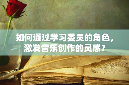 如何通过学习委员的角色，激发音乐创作的灵感？
