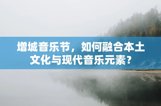 增城音乐节，如何融合本土文化与现代音乐元素？