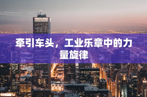 牵引车头，工业乐章中的力量旋律