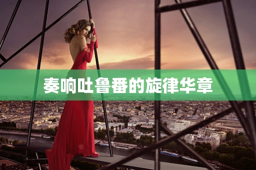 奏响吐鲁番的旋律华章