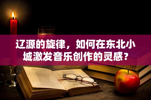 辽源的旋律，如何在东北小城激发音乐创作的灵感？