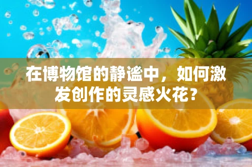 在博物馆的静谧中，如何激发创作的灵感火花？