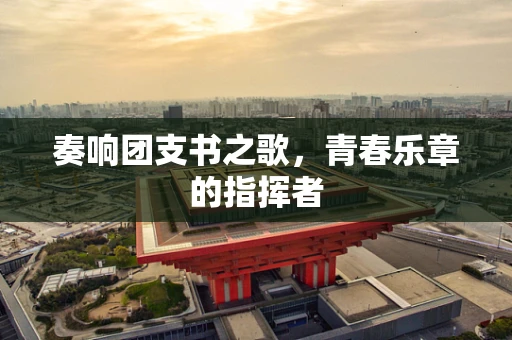 奏响团支书之歌，青春乐章的指挥者