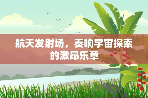 航天发射场，奏响宇宙探索的激昂乐章