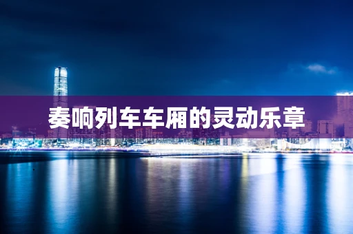奏响列车车厢的灵动乐章