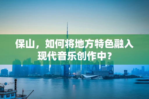 保山，如何将地方特色融入现代音乐创作中？