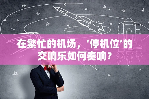 在繁忙的机场，‘停机位’的交响乐如何奏响？