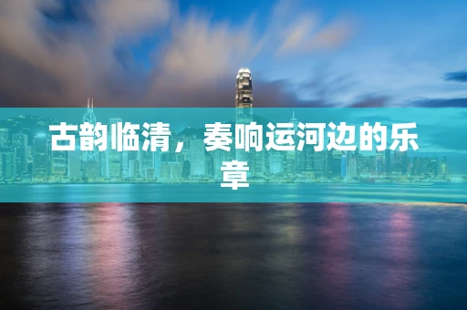 古韵临清，奏响运河边的乐章