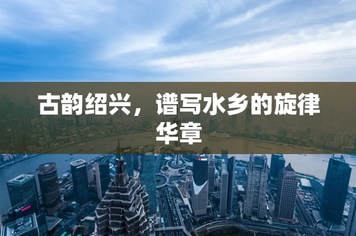 古韵绍兴，谱写水乡的旋律华章