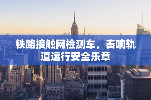铁路接触网检测车，奏响轨道运行安全乐章