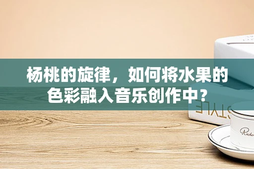 杨桃的旋律，如何将水果的色彩融入音乐创作中？