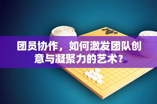 团员协作，如何激发团队创意与凝聚力的艺术？
