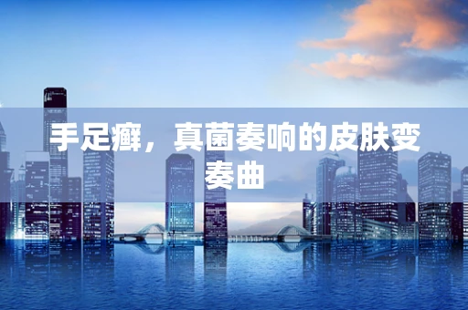 手足癣，真菌奏响的皮肤变奏曲