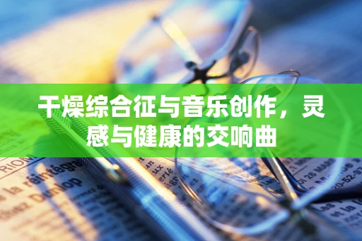 干燥综合征与音乐创作，灵感与健康的交响曲