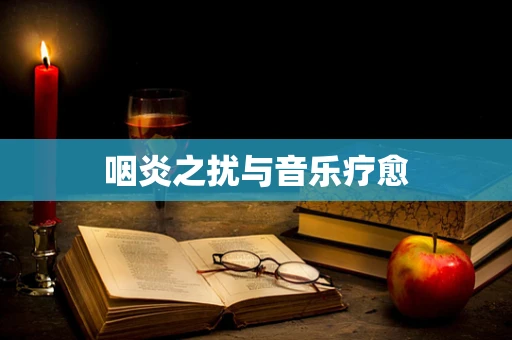 咽炎之扰与音乐疗愈
