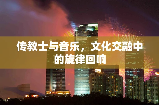 传教士与音乐，文化交融中的旋律回响