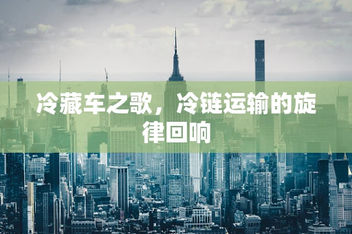 冷藏车之歌，冷链运输的旋律回响