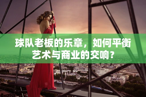 球队老板的乐章，如何平衡艺术与商业的交响？