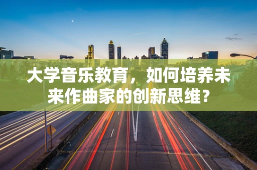大学音乐教育，如何培养未来作曲家的创新思维？