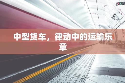 中型货车，律动中的运输乐章