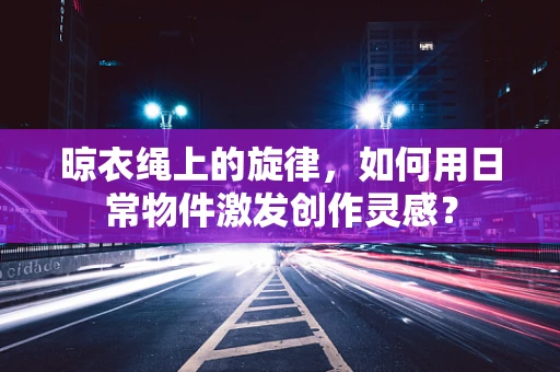 晾衣绳上的旋律，如何用日常物件激发创作灵感？