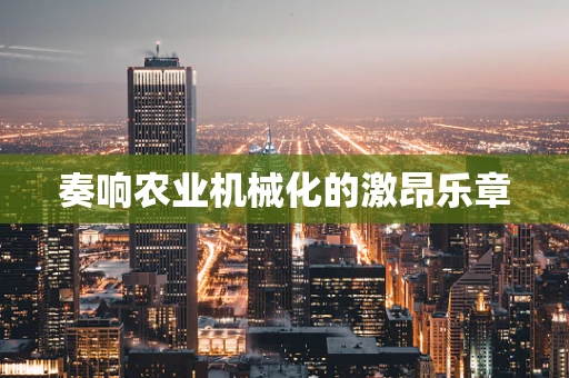 奏响农业机械化的激昂乐章