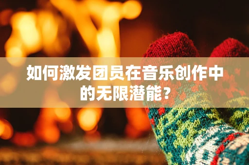 如何激发团员在音乐创作中的无限潜能？
