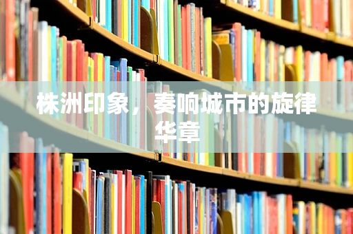 株洲印象，奏响城市的旋律华章