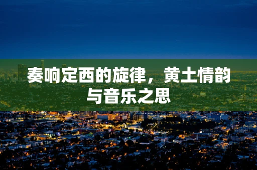 奏响定西的旋律，黄土情韵与音乐之思