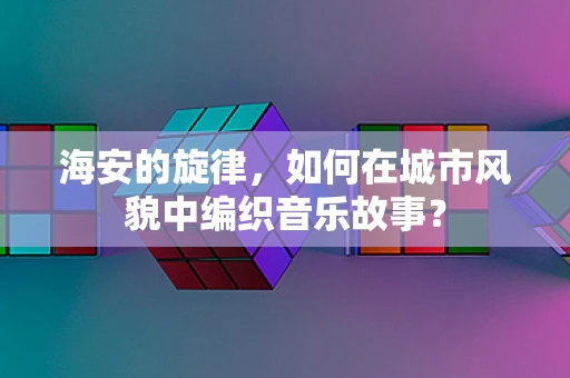 海安的旋律，如何在城市风貌中编织音乐故事？