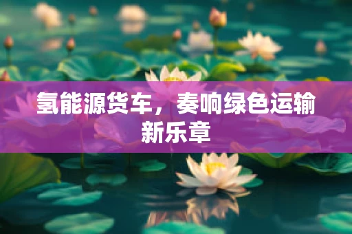 氢能源货车，奏响绿色运输新乐章