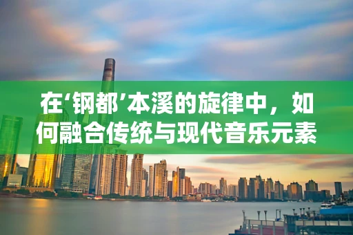 在‘钢都’本溪的旋律中，如何融合传统与现代音乐元素？