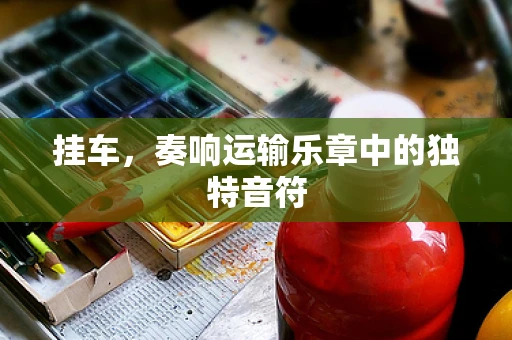 挂车，奏响运输乐章中的独特音符