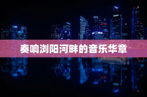 奏响浏阳河畔的音乐华章